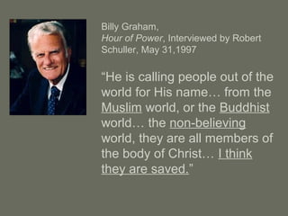 Billy Graham,
Hour of Power, Interviewed by Robert
Schuller, May 31,1997
“He is calling people out of the
world for His name… from the
Muslim world, or the Buddhist
world… the non-believing
world, they are all members of
the body of Christ… I think
they are saved.”
 