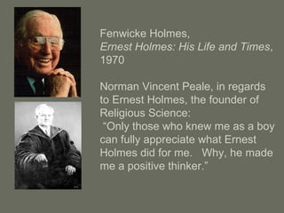 Fenwicke Holmes,
Ernest Holmes: His Life and Times,
1970
Norman Vincent Peale, in regards
to Ernest Holmes, the founder of
Religious Science:
“Only those who knew me as a boy
can fully appreciate what Ernest
Holmes did for me. Why, he made
me a positive thinker.”
 
