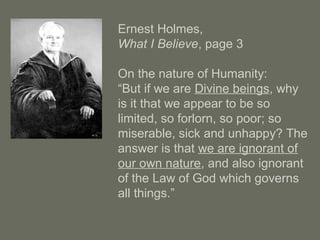 Ernest Holmes,
What I Believe, page 3
On the nature of Humanity:
“But if we are Divine beings, why
is it that we appear to be so
limited, so forlorn, so poor; so
miserable, sick and unhappy? The
answer is that we are ignorant of
our own nature, and also ignorant
of the Law of God which governs
all things.”
 