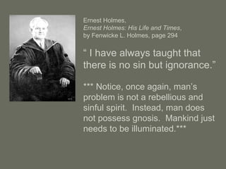 Ernest Holmes,
Ernest Holmes: His Life and Times,
by Fenwicke L. Holmes, page 294
“ I have always taught that
there is no sin but ignorance.”
*** Notice, once again, man’s
problem is not a rebellious and
sinful spirit. Instead, man does
not possess gnosis. Mankind just
needs to be illuminated.***
 