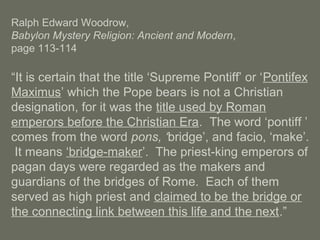 Ralph Edward Woodrow,
Babylon Mystery Religion: Ancient and Modern,
page 113-114
“It is certain that the title ‘Supreme Pontiff’ or ‘Pontifex
Maximus’ which the Pope bears is not a Christian
designation, for it was the title used by Roman
emperors before the Christian Era. The word ‘pontiff ’
comes from the word pons, ‘bridge’, and facio, ‘make’.
It means ‘bridge-maker’. The priest-king emperors of
pagan days were regarded as the makers and
guardians of the bridges of Rome. Each of them
served as high priest and claimed to be the bridge or
the connecting link between this life and the next.”
 