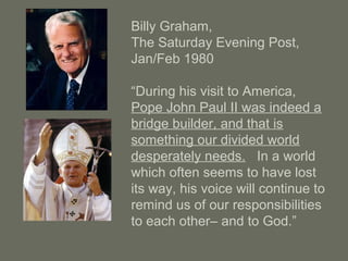 Billy Graham,
The Saturday Evening Post,
Jan/Feb 1980
“During his visit to America,
Pope John Paul II was indeed a
bridge builder, and that is
something our divided world
desperately needs. In a world
which often seems to have lost
its way, his voice will continue to
remind us of our responsibilities
to each other– and to God.”
 