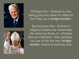 Perhaps Rev. Graham is only
being gracious when he refers to
the Pope as a bridge builder.
But because Rev. Graham’s
religious beliefs are ‘essentially
the same as those of orthodox
Roman Catholics’, then perhaps,
his use of the the term bridge
builder means something else.
 