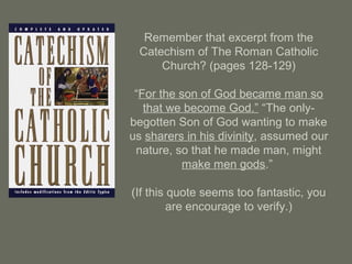 Remember that excerpt from the
Catechism of The Roman Catholic
Church? (pages 128-129)
“For the son of God became man so
that we become God.” “The only-
begotten Son of God wanting to make
us sharers in his divinity, assumed our
nature, so that he made man, might
make men gods.”
(If this quote seems too fantastic, you
are encourage to verify.)
 