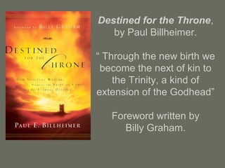 Destined for the Throne,
by Paul Billheimer.
“ Through the new birth we
become the next of kin to
the Trinity, a kind of
extension of the Godhead”
Foreword written by
Billy Graham.
 