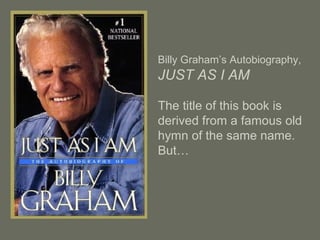 Billy Graham’s Autobiography,
JUST AS I AM
The title of this book is
derived from a famous old
hymn of the same name.
But…
 