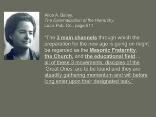 Alice A. Bailey,
The Externalization of the Hierarchy,
Lucis Pub. Co., page 511
“The 3 main channels through which the
preparation for the new age is going on might
be regarded as the Masonic Fraternity,
the Church, and the educational field…
all of these 3 movements, disciples of the
‘Great Ones’ are to be found and they are
steadily gathering momentum and will before
long enter upon their designated task.”
 