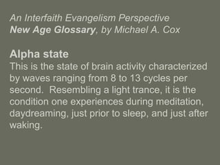 An Interfaith Evangelism Perspective
New Age Glossary, by Michael A. Cox
Alpha state
This is the state of brain activity characterized
by waves ranging from 8 to 13 cycles per
second. Resembling a light trance, it is the
condition one experiences during meditation,
daydreaming, just prior to sleep, and just after
waking.
 