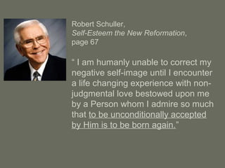 Robert Schuller,
Self-Esteem the New Reformation,
page 67
“ I am humanly unable to correct my
negative self-image until I encounter
a life changing experience with non-
judgmental love bestowed upon me
by a Person whom I admire so much
that to be unconditionally accepted
by Him is to be born again.”
 