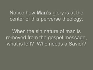 Notice how Man’s glory is at the
center of this perverse theology.
When the sin nature of man is
removed from the gospel message,
what is left? Who needs a Savior?
 