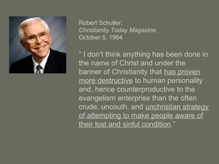 Robert Schuller,
Christianity Today Magazine,
October 5, 1984
“ I don’t think anything has been done in
the name of Christ and under the
banner of Christianity that has proven
more destructive to human personality
and, hence counterproductive to the
evangelism enterprise than the often
crude, uncouth, and unchristian strategy
of attempting to make people aware of
their lost and sinful condition.”
 