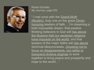 Robert Schuller,
My Journey, page 502
“ I met once with the Grand Mufti
(Muslim), truly one on the great Christ-
honoring leaders of faith… I’m dreaming a
bold impossible dream: that positive
thinking believers in God will rise above
the illusions that our sectarian religions
have imposed on the world, and that
leaders of the major faiths will rise above
doctrinal idiosyncrasies, choosing not to
focus on disagreements, but rather to
transcend divisive dogmas to work
together to bring peace and prosperity and
hope to the world…”
 