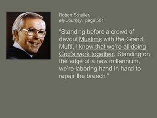 Robert Schuller,
My Journey, page 501
“Standing before a crowd of
devout Muslims with the Grand
Mufti, I know that we’re all doing
God’s work together. Standing on
the edge of a new millennium,
we’re laboring hand in hand to
repair the breach.”
 