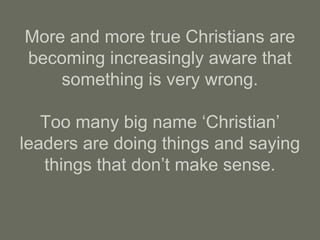 More and more true Christians are
becoming increasingly aware that
something is very wrong.
Too many big name ‘Christian’
leaders are doing things and saying
things that don’t make sense.
 