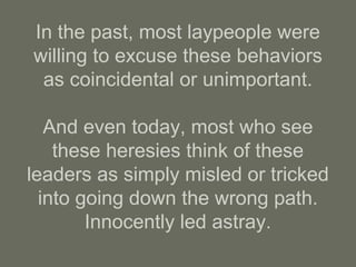 In the past, most laypeople were
willing to excuse these behaviors
as coincidental or unimportant.
And even today, most who see
these heresies think of these
leaders as simply misled or tricked
into going down the wrong path.
Innocently led astray.
 