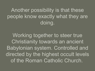 Another possibility is that these
people know exactly what they are
doing.
Working together to steer true
Christianity towards an ancient
Babylonian system. Controlled and
directed by the highest occult levels
of the Roman Catholic Church.
 