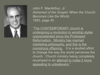 John F. MacArthur, Jr.
Ashamed of the Gospel: When the Church
Becomes Like the World,
1993, page 45
“The CONTEMPORARY church is
undergoing a revolution in worship styles
unprecedented since the Protestant
Reformation. Ministry has married
marketing philosophy, and this is the
monstrous offspring. It is a studied effort
to change the way the world perceives the
church. Church ministry being completely
revamped in an attempt to make it more
appealing to unbelievers.”
 