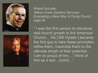Robert Schuller,
Willow Creek Seekers Services:
Evaluating a New Way of Doing Church,
page 56
“ I was the first person to introduce
real church growth to the American
Church… He [ Bill Hybels ] became
the first guy to take these principles,
refine them, maximize them to the
ultimate length of their potential…
I am so proud of him… I think of
him as a son…(cont)…”
 