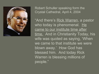 Robert Schuller speaking form the
Crystal Cathedral, April 4, 2004
“And there’s Rick Warren, a pastor
who today is phenomenal. He
came to our institute time after
time. And in Christianity Today, his
wife was quoted as saying, ‘When
we came to that institute we were
blown away.’ How God has
blessed him. And today Rick
Warren is blessing millions of
people.”
 