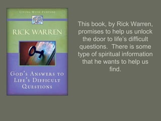 This book, by Rick Warren,
promises to help us unlock
the door to life’s difficult
questions. There is some
type of spiritual information
that he wants to help us
find.
 