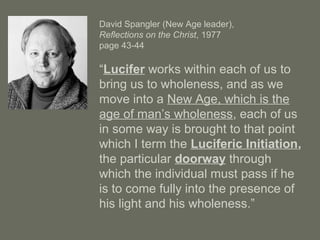David Spangler (New Age leader),
Reflections on the Christ, 1977
page 43-44
“Lucifer works within each of us to
bring us to wholeness, and as we
move into a New Age, which is the
age of man’s wholeness, each of us
in some way is brought to that point
which I term the Luciferic Initiation,
the particular doorway through
which the individual must pass if he
is to come fully into the presence of
his light and his wholeness.”
 