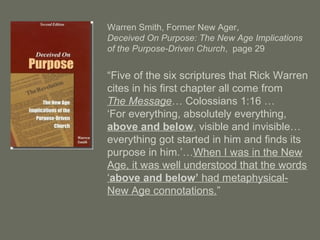 Warren Smith, Former New Ager,
Deceived On Purpose: The New Age Implications
of the Purpose-Driven Church, page 29
“Five of the six scriptures that Rick Warren
cites in his first chapter all come from
The Message… Colossians 1:16 …
‘For everything, absolutely everything,
above and below, visible and invisible…
everything got started in him and finds its
purpose in him.’…When I was in the New
Age, it was well understood that the words
‘above and below’ had metaphysical-
New Age connotations.”
 