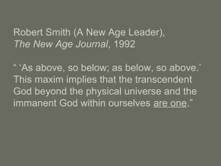 Robert Smith (A New Age Leader),
The New Age Journal, 1992
“ ‘As above, so below; as below, so above.’
This maxim implies that the transcendent
God beyond the physical universe and the
immanent God within ourselves are one.”
 