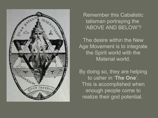 Remember this Cabalistic
talisman portraying the
‘ABOVE AND BELOW’?
The desire within the New
Age Movement is to integrate
the Spirit world with the
Material world.
By doing so, they are helping
to usher in ‘The One’.
This is accomplished when
enough people come to
realize their god potential.
 