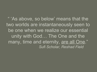 “ ‘As above, so below’ means that the
two worlds are instantaneously seen to
be one when we realize our essential
unity with God… The One and the
many, time and eternity, are all One.”
Sufi Scholar, Reshad Field
 