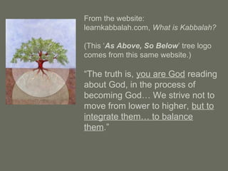 From the website:
learnkabbalah.com, What is Kabbalah?
(This ‘As Above, So Below’ tree logo
comes from this same website.)
“The truth is, you are God reading
about God, in the process of
becoming God… We strive not to
move from lower to higher, but to
integrate them… to balance
them.”
 