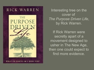 Interesting tree on the
cover of
The Purpose Driven Life,
by Rick Warren.
If Rick Warren were
secretly apart of a
movement designed to
usher in The New Age,
then one could expect to
find more evidence.
 