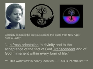 Carefully compare the previous slide to this quote from New Ager,
Alice A Bailey:
“…a fresh orientation to divinity and to the
acceptance of the fact of God Transcendent and of
God Immanent within every form of life.”
*** This worldview is nearly identical…. This is Pantheism ***
 