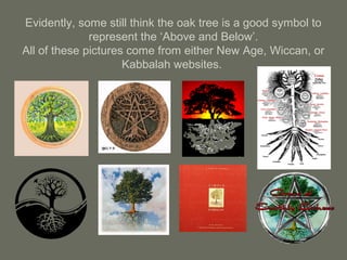 Evidently, some still think the oak tree is a good symbol to
represent the ‘Above and Below’.
All of these pictures come from either New Age, Wiccan, or
Kabbalah websites.
 