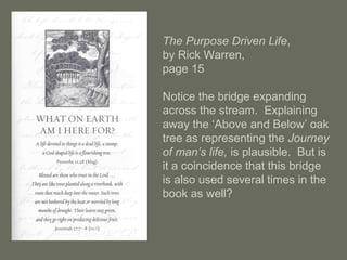 The Purpose Driven Life,
by Rick Warren,
page 15
Notice the bridge expanding
across the stream. Explaining
away the ‘Above and Below’ oak
tree as representing the Journey
of man’s life, is plausible. But is
it a coincidence that this bridge
is also used several times in the
book as well?
 