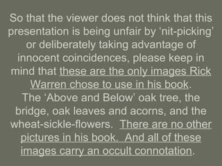 So that the viewer does not think that this
presentation is being unfair by ‘nit-picking’
or deliberately taking advantage of
innocent coincidences, please keep in
mind that these are the only images Rick
Warren chose to use in his book.
The ‘Above and Below’ oak tree, the
bridge, oak leaves and acorns, and the
wheat-sickle-flowers. There are no other
pictures in his book. And all of these
images carry an occult connotation.
 