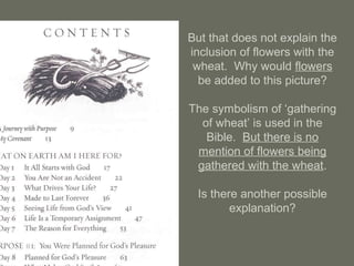 But that does not explain the
inclusion of flowers with the
wheat. Why would flowers
be added to this picture?
The symbolism of ‘gathering
of wheat’ is used in the
Bible. But there is no
mention of flowers being
gathered with the wheat.
Is there another possible
explanation?
 