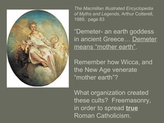 The Macmillan Illustrated Encyclopedia
of Myths and Legends, Arthur Cotterell,
1989, page 83
“Demeter- an earth goddess
in ancient Greece… Demeter
means “mother earth”.
Remember how Wicca, and
the New Age venerate
“mother earth”?
What organization created
these cults? Freemasonry,
in order to spread true
Roman Catholicism.
 