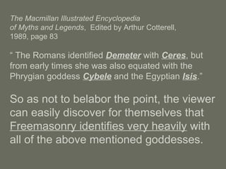 The Macmillan Illustrated Encyclopedia
of Myths and Legends, Edited by Arthur Cotterell,
1989, page 83
“ The Romans identified Demeter with Ceres, but
from early times she was also equated with the
Phrygian goddess Cybele and the Egyptian Isis.”
So as not to belabor the point, the viewer
can easily discover for themselves that
Freemasonry identifies very heavily with
all of the above mentioned goddesses.
 