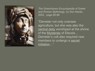 The Greenhaven Encyclopedia of Greek
and Roman Mythology, by Don Nardo,
2002, page 85-86
“Demeter not only oversaw
agriculture, but she was also the
central deity worshiped at the shrine
of the Mysteries of Eleusis…
Demeter’s cult also required new
members to undergo a secret
initiation…”
 