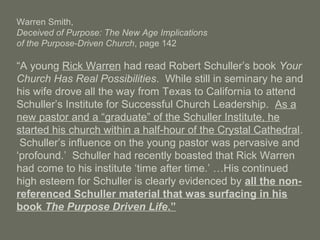 Warren Smith,
Deceived of Purpose: The New Age Implications
of the Purpose-Driven Church, page 142
“A young Rick Warren had read Robert Schuller’s book Your
Church Has Real Possibilities. While still in seminary he and
his wife drove all the way from Texas to California to attend
Schuller’s Institute for Successful Church Leadership. As a
new pastor and a “graduate” of the Schuller Institute, he
started his church within a half-hour of the Crystal Cathedral.
Schuller’s influence on the young pastor was pervasive and
‘profound.’ Schuller had recently boasted that Rick Warren
had come to his institute ‘time after time.’ …His continued
high esteem for Schuller is clearly evidenced by all the non-
referenced Schuller material that was surfacing in his
book The Purpose Driven Life.”
 