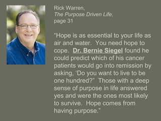 Rick Warren,
The Purpose Driven Life,
page 31
“Hope is as essential to your life as
air and water. You need hope to
cope. Dr. Bernie Siegel found he
could predict which of his cancer
patients would go into remission by
asking, ‘Do you want to live to be
one hundred?” Those with a deep
sense of purpose in life answered
yes and were the ones most likely
to survive. Hope comes from
having purpose.”
 