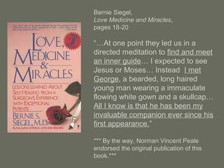 Bernie Siegel,
Love Medicine and Miracles,
pages 18-20
“…At one point they led us in a
directed meditation to find and meet
an inner guide… I expected to see
Jesus or Moses… Instead I met
George, a bearded, long haired
young man wearing a immaculate
flowing white gown and a skullcap…
All I know is that he has been my
invaluable companion ever since his
first appearance.”
*** By the way, Norman Vincent Peale
endorsed the original publication of this
book.***
 