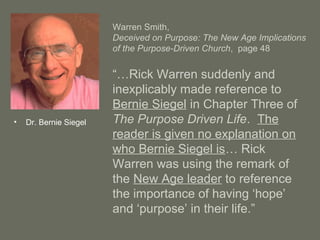 Warren Smith,
Deceived on Purpose: The New Age Implications
of the Purpose-Driven Church, page 48
“…Rick Warren suddenly and
inexplicably made reference to
Bernie Siegel in Chapter Three of
The Purpose Driven Life. The
reader is given no explanation on
who Bernie Siegel is… Rick
Warren was using the remark of
the New Age leader to reference
the importance of having ‘hope’
and ‘purpose’ in their life.”
• Dr. Bernie Siegel
 