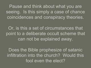 Pause and think about what you are
seeing. Is this simply a case of chance
coincidences and conspiracy theories.
Or, is this a set of circumstances that
point to a deliberate occult scheme that
can not be explained away.
Does the Bible prophesize of satanic
infiltration into the church? Would this
fool even the elect?
 
