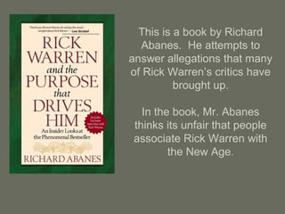 This is a book by Richard
Abanes. He attempts to
answer allegations that many
of Rick Warren’s critics have
brought up.
In the book, Mr. Abanes
thinks its unfair that people
associate Rick Warren with
the New Age.
 