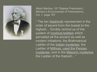 Albert Mackey, 33rd
Degree Freemason,
Mackey’s Encyclopedia of Freemasonry,
Vol. 1, page 167
“ The ten Sephiroth represented in the
order of ascent from the lowest to the
highest… forcibly remind us of the
system of mystical ladders which
pervaded all the ancient as well as
modern initiations; the Brahmanical
Ladder of the Indian mysteries; the
Ladder of Mithras, used the Persian
mysteries; and in the Masonic mysteries
the Ladder of the Kadosh…”
 