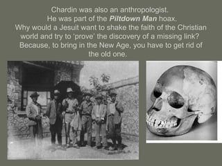 Chardin was also an anthropologist.
He was part of the Piltdown Man hoax.
Why would a Jesuit want to shake the faith of the Christian
world and try to ‘prove’ the discovery of a missing link?
Because, to bring in the New Age, you have to get rid of
the old one.
 