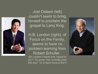Joel Osteen (left)
couldn’t seem to bring
himself to proclaim the
gospel to Larry King.
H.B. London (right), of
Focus on the Family,
seems to have no
problem learning from
Robert Schuller.
(Do London’s hands look natural to
you? Do grown men normally pose
this way? Or is there more to this?)
 