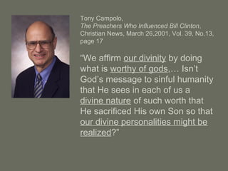 Tony Campolo,
The Preachers Who Influenced Bill Clinton,
Christian News, March 26,2001, Vol. 39, No.13,
page 17
“We affirm our divinity by doing
what is worthy of gods,… Isn’t
God’s message to sinful humanity
that He sees in each of us a
divine nature of such worth that
He sacrificed His own Son so that
our divine personalities might be
realized?”
 