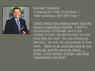 Kenneth Copeland,
Following the Faith of Abraham I,
1989 audiotape, #01-3001,side 1
“God’s reason for creating Adam was His
desire to reproduce Himself. I mean a
reproduction of Himself, and in the
Garden of Eden He did just that. He was
not a little like God. He was not almost
like God. He was not subordinate to God
even… Adam is as much like God as you
could get, just the same as Jesus. …
Adam, in the Garden of Eden, was God
manifested in the flesh.”
 